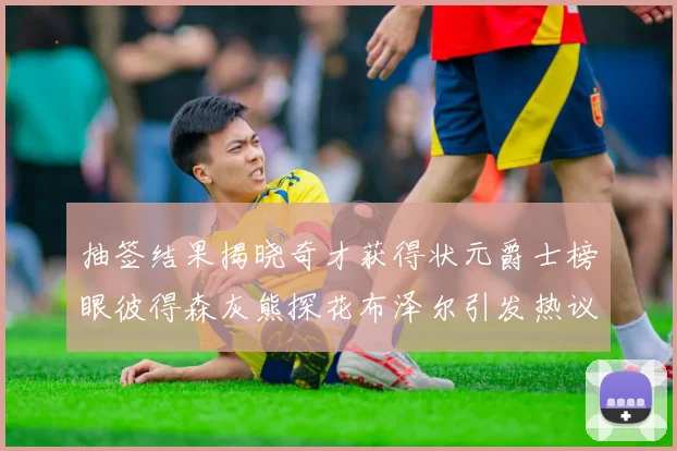 抽签结果揭晓奇才获得状元爵士榜眼彼得森灰熊探花布泽尔引发热议