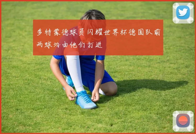 多特蒙德球员闪耀世界杯德国队前两球均由他们打进