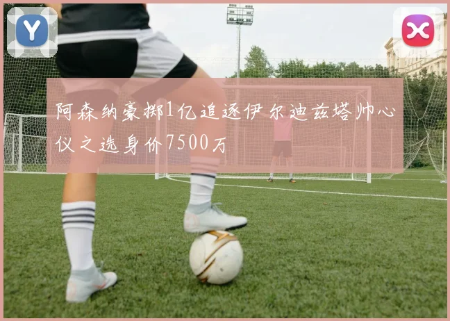 阿森纳豪掷1亿追逐伊尔迪兹塔帅心仪之选身价7500万
