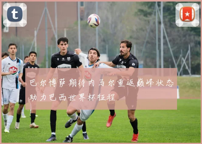 巴尔博萨期待内马尔重返巅峰状态助力巴西世界杯征程