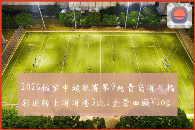 2026怡宝中超联赛第9轮青岛海牛精彩逆转上海海港3比1全景回顾Vlog