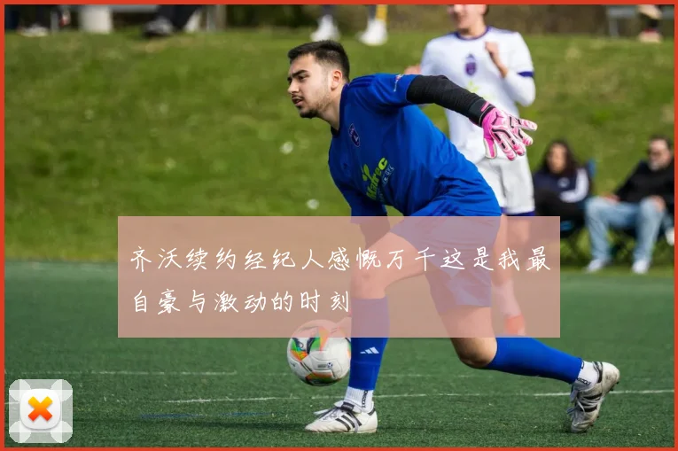 齐沃续约经纪人感慨万千这是我最自豪与激动的时刻