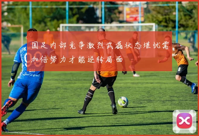 国足内部竞争激烈武磊状态堪忧需加倍努力才能逆转局面