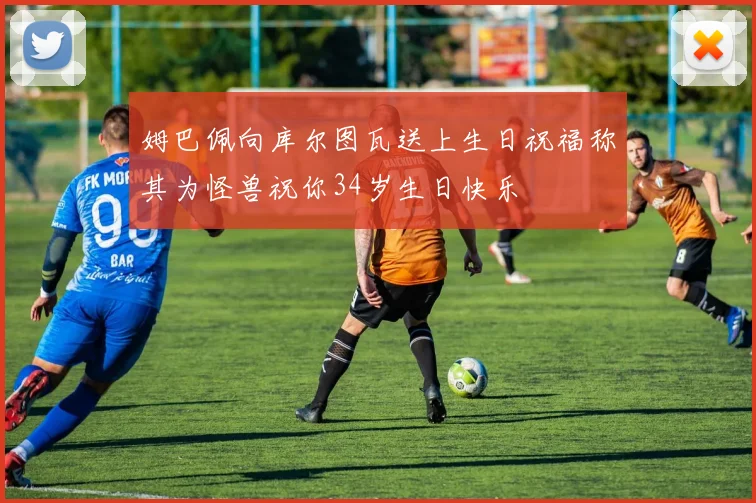 姆巴佩向库尔图瓦送上生日祝福称其为怪兽祝你34岁生日快乐