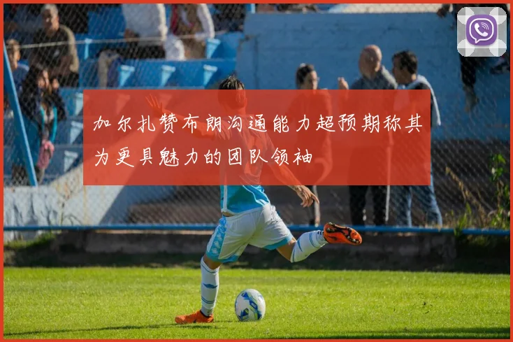 加尔扎赞布朗沟通能力超预期称其为更具魅力的团队领袖