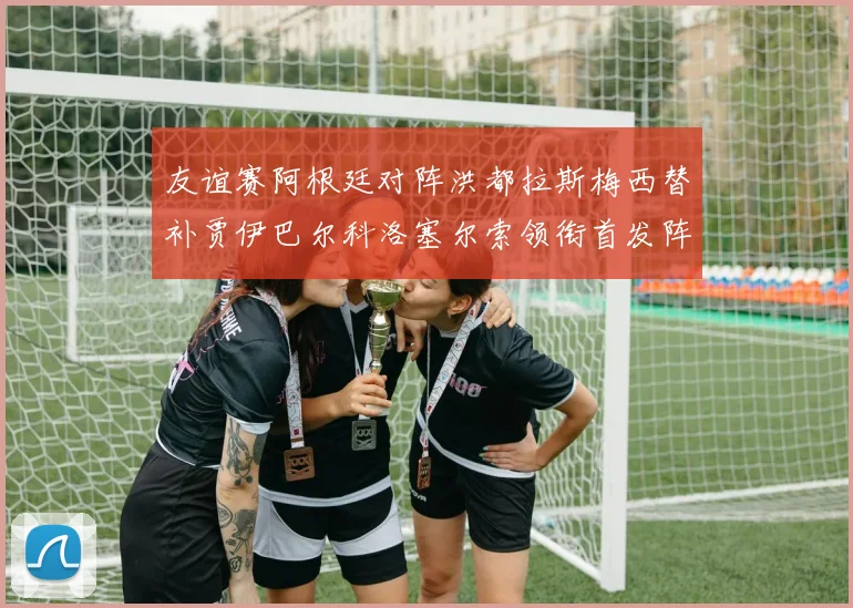 友谊赛阿根廷对阵洪都拉斯梅西替补贾伊巴尔科洛塞尔索领衔首发阵容