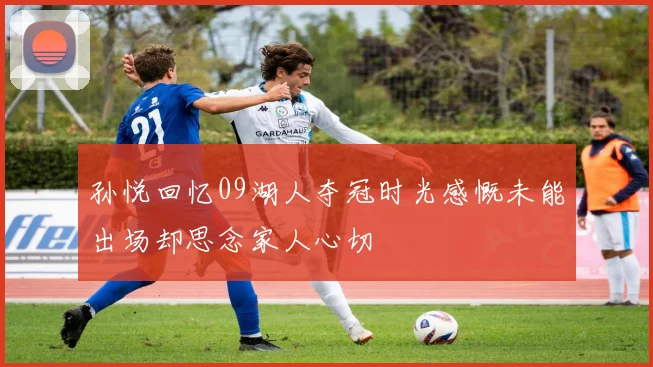 孙悦回忆09湖人夺冠时光感慨未能出场却思念家人心切