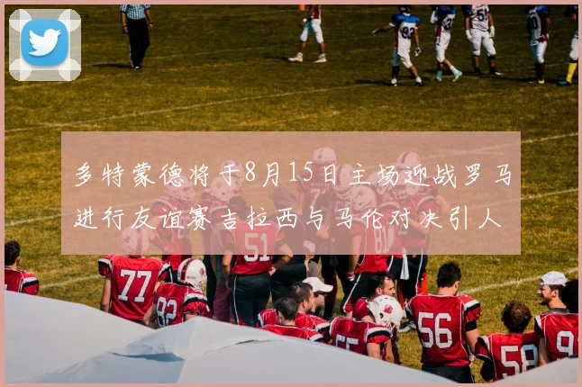 多特蒙德将于8月15日主场迎战罗马进行友谊赛吉拉西与马伦对决引人期待