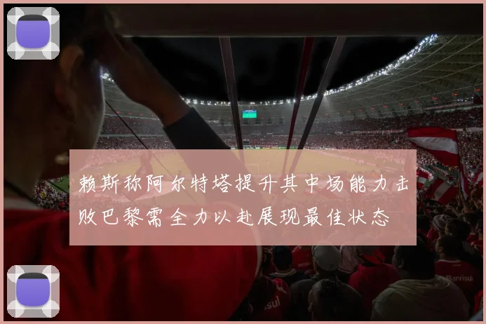 赖斯称阿尔特塔提升其中场能力击败巴黎需全力以赴展现最佳状态