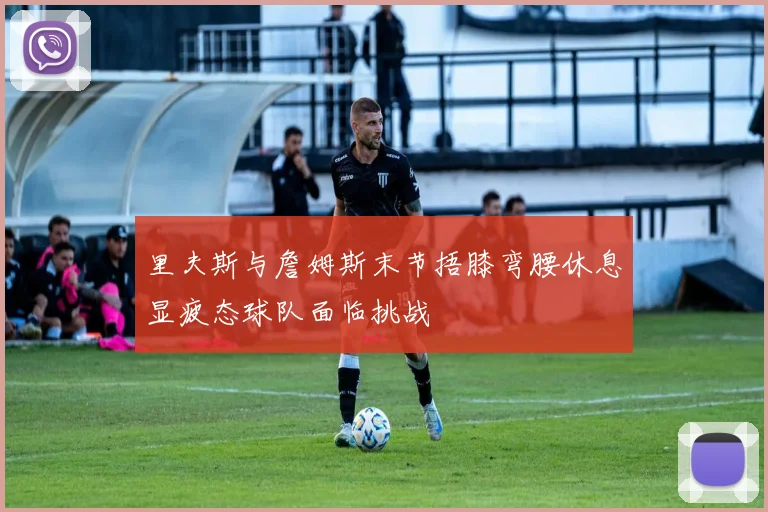 里夫斯与詹姆斯末节捂膝弯腰休息显疲态球队面临挑战