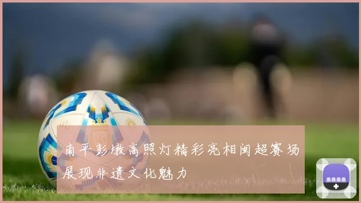 南平彭墩高照灯精彩亮相闽超赛场展现非遗文化魅力