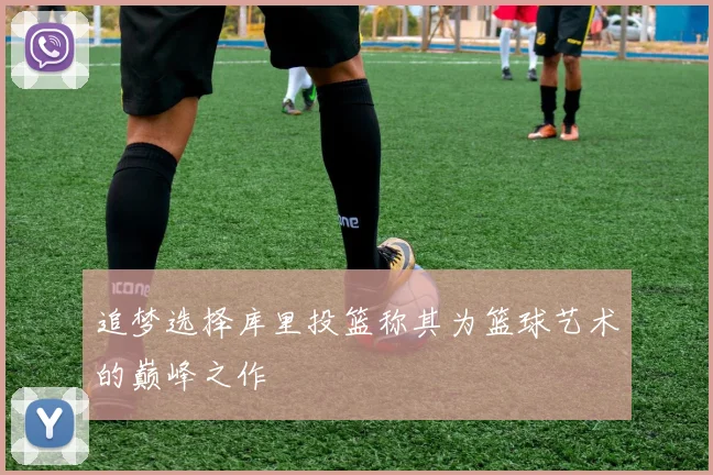 追梦选择库里投篮称其为篮球艺术的巅峰之作
