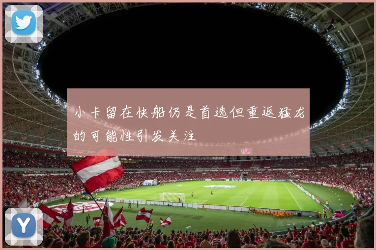 小卡留在快船仍是首选但重返猛龙的可能性引发关注