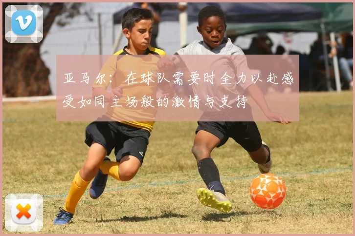 亚马尔：在球队需要时全力以赴感受如同主场般的激情与支持